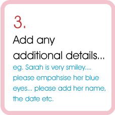 3.  Add any additional details...  eg. Sarah is very smiley....please empahsise her blue eyes... please add her name, the date etc.